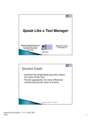 Mastering Test Design V 3.2 © SQE 2001-
2006 1
Speak Like a Test Manager
Software Quality Engineering
340 Corporate Way, Suite 300
Orange Park, Florida 32073
904.278.0707
SQE ©2015
Michael D. Sowers
msowers@sqe.com
1
Confront the challenging questions about
the value of QA/Test
Provide approaches for more effectively
communicating the value of testing
Speak Like a Test Manager V 1.3 © SQE 2015
2
 