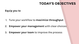 TODAY’S OBJECTIVES
Equip you to
1. Tune your workflow to maximize throughput
2. Empower your management with clear choices
3. Empower your team to improve the process
 