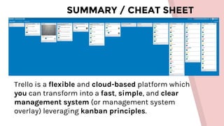 SUMMARY / CHEAT SHEET
Trello is a flexible and cloud-based platform which
you can transform into a fast, simple, and clear
management system (or management system
overlay) leveraging kanban principles.
 