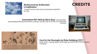 CREDITSStratocumuli by de:Benutzer:
LivingShadow
Creative Commons https://commons.wikimedia.org/wiki/File:
Sc_2.jpg
Commodore PET 4032 by Steve Gray http://www.6502.
org/users/sjgray/collections/commodore/c_4032.jpg. Licensed under CC BY-SA 3.0 via Wikimedia
Commons
Cure for the Hiccoughs by Rube Goldberg (1917)
Public domain. Copyright lapsed. http://images.tcj.com/2014/02/19170416-invention-
hicough.jpg
 