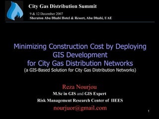 1
Minimizing Construction Cost by Deploying
GIS Development
for City Gas Distribution Networks
(a GIS-Based Solution for City Gas Distribution Networks)
Reza Nourjou
M.Sc in GIS and GIS Expert
Risk Management Research Center of IIEES
nourjuor@gmail.com
City Gas Distribution Summit
9 & 12 December 2007
Sheraton Abu Dhabi Hotel & Resort, Abu Dhabi, UAE
 