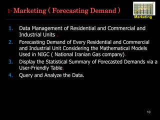 10
Marketing
1- Marketing ( Forecasting Demand )
1. Data Management of Residential and Commercial and
Industrial Units .
2. Forecasting Demand of Every Residential and Commercial
and Industrial Unit Considering the Mathematical Models
Used in NIGC ( National Iranian Gas company).
3. Display the Statistical Summary of Forecasted Demands via a
User-Friendly Table.
4. Query and Analyze the Data.
 