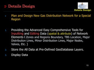 13
2- Details Design
• Plan and Design New Gas Distribution Network for a Special
Region
1. Providing the Advanced Easy Comprehensive Tools for
Inputting and Editing Data (spatial & attribute) of Network
Elements ( Zones and Regions Boundary, TBS Location, Major
Distribution Lines, Minor Distribution Lines, Major Nodes,
Valves, Etc. )
2. Store the All Data at Pre-Defined GeoDatabase Layers.
3. Display Data
 