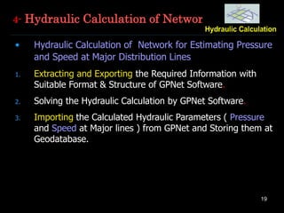 19
4- Hydraulic Calculation of Network
• Hydraulic Calculation of Network for Estimating Pressure
and Speed at Major Distribution Lines
1. Extracting and Exporting the Required Information with
Suitable Format & Structure of GPNet Software.
2. Solving the Hydraulic Calculation by GPNet Software.
3. Importing the Calculated Hydraulic Parameters ( Pressure
and Speed at Major lines ) from GPNet and Storing them at
Geodatabase.
 