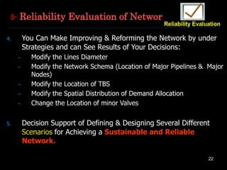 22
4. You Can Make Improving & Reforming the Network by under
Strategies and can See Results of Your Decisions:
– Modify the Lines Diameter
– Modify the Network Schema (Location of Major Pipelines & Major
Nodes)
– Modify the Location of TBS
– Modify the Spatial Distribution of Demand Allocation
– Change the Location of minor Valves
5. Decision Support of Defining & Designing Several Different
Scenarios for Achieving a Sustainable and Reliable
Network.
5- Reliability Evaluation of Network
 