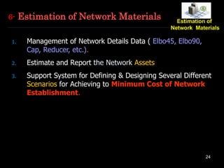 24
1. Management of Network Details Data ( Elbo45, Elbo90,
Cap, Reducer, etc.).
2. Estimate and Report the Network Assets
3. Support System for Defining & Designing Several Different
Scenarios for Achieving to Minimum Cost of Network
Establishment.
6- Estimation of Network Materials
 