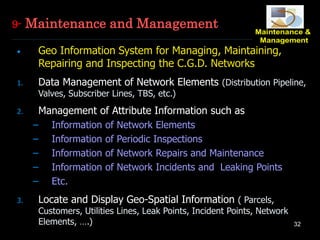 32
• Geo Information System for Managing, Maintaining,
Repairing and Inspecting the C.G.D. Networks
1. Data Management of Network Elements (Distribution Pipeline,
Valves, Subscriber Lines, TBS, etc.)
2. Management of Attribute Information such as
– Information of Network Elements
– Information of Periodic Inspections
– Information of Network Repairs and Maintenance
– Information of Network Incidents and Leaking Points
– Etc.
3. Locate and Display Geo-Spatial Information ( Parcels,
Customers, Utilities Lines, Leak Points, Incident Points, Network
Elements, ….)
9- Maintenance and Management
 