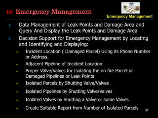 37
1. Data Management of Leak Points and Damage Area and
Query And Display the Leak Points and Damage Area
2. Decision Support for Emergency Management by Locating
and Identifying and Displaying:
• Incident Location ( Damaged Parcel) Using its Phone Number
or Address.
• Adjacent Pipeline of Incident Location
• Proper Valve/Valves for Isolating the on fire Parcel or
Damaged Pipelines or Leak Points
• Isolated Parcels by Shutting Valve/Valves
• Isolated Pipelines by Shutting Valve/Valves
• Isolated Valves by Shutting a Valve or some Valves
• Create Suitable Report from Number of Isolated Parcels
10- Emergency Management
 