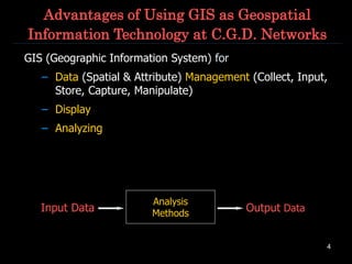 4
Advantages of Using GIS as Geospatial
Information Technology at C.G.D. Networks
GIS (Geographic Information System) for
– Data (Spatial & Attribute) Management (Collect, Input,
Store, Capture, Manipulate)
– Display
– Analyzing
Analysis
Methods
Input Data Output Data
 