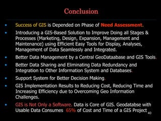 40
Conclusion
• Success of GIS is Depended on Phase of Need Assessment.
• Introducing a GIS-Based Solution to Improve Doing all Stages &
Processes (Marketing, Design, Expansion, Management and
Maintenance) using Efficient Easy Tools for Display, Analyses,
Management of Data Seamlessly and Integrated.
• Better Data Management by a Central GeoDataabase and GIS Tools.
• Better Data Sharing and Eliminating Data Redundancy and
Integration to Other Information System and Databases.
• Support System for Better Decision Making.
• GIS Implementation Results to Reducing Cost, Reducing Time and
Increasing Efficiency due to Overcoming Geo Information
Challenges.
• GIS is Not Only a Software. Data is Core of GIS. Geodatabse with
Usable Data Consumes 65% of Cost and Time of a GIS Project
 