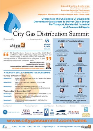 T: (971) 4 360 2865 F: (971) 4 360 4481 E: register@iqpc.ae W: www.citygassummit.com/sales
www.citygassummit.com/sales
City Gas Distribution Networks represent the Middle East’s
next frontier in Domestic energy supply; ensuring clean and
efﬁcient energy for the 21st century.This conference
will help ensure all stakeholders are in one place to open
needed discussion on the challenges ahead.
Azizollah Ramezani
Gas Distribution Director
Board Member National Iranian Gas Company
NATIONAL IRANIAN GAS COMPANY (NIGC)
6 INDUSTRY SPECIFIC INTERACTIVE WORKSHOPS
Sunday 9 December 2007
Workshop A: FORECASTING AND CONTROLLING SHORT AND LONG-
TERM DEMAND
Workshop B: DEPLOYING GIS DEVELOPMENT TO CITY GAS
PROJECTS
Workshop C: DESIGN, ENGINEERING, CONSTRUCTION,
OPERATION, AND MAINTENANCE OF GAS NETWORKS
Wednesday 12 December 2007
Workshop D: ROBUST CITY GAS ENGINEERING SAFETY PRACTICES
Workshop E: DIVERSIFYING DOWNSTREAM DEMAND: NATURAL
GAS AIR CONDITIONING
Workshop F: PROTECTING THE ENVIRONMENT: DISTRIBUTED
GENERATION
Media Partners:
City Gas Distribution Summit
Ground Breaking Conference
10 & 11 December 2007
Industry-Speciﬁc Workshops
9 & 12 December 2007
Sheraton Abu Dhabi Hotel & Resort, Abu Dhabi, UAE
World First Presentations From:
Azizollah Ramezani
Gas Distribution Director,
Board Member National Iranian
Gas Company
NATIONAL IRANIAN GAS
COMPANY (NIGC)
Tariq Demas
Natural Gas Department Director
SEWA GAS
H. Dan Danesh, P. Eng.
Managing Director
QENERGY, ABU DHABI, UAE
Howard Nisbet, C.Eng., M.IGEM
Project Engineering Manager
ADNOC DISTRIBUTION
Magdi Elkadi
Technical General Manager
NATGAS
Bijan Ochani
Head Standardization Affairs
NATIONAL IRANIAN GAS
COMPANY (NIGC)
Majed Obaid Khalifa Al Shuwaihi
Natural Gas Division Manager
ADNOC DISTRIBUTION
Rob Bennett
Technical Director
TAQA ARAB ENERGY GROUP
Don Betton
Manager Engineering
QENERGY/LOOTAH BC GAS
Sk. Abdur Rashid, Phd.
Chairman
PETROBANGLA, DHAKA
Plus presentations from many more regional
and international experts
Overcoming The Challenges Of Developing
Downstream Gas Markets To Deliver Clean Energy
For Transport, Residential, Industrial
And Commercial Needs
Event SponsorLunch Sponsors
Organised By:
Associate Sponsors
In Association With:
ExhibitorSilver Sponsor
 