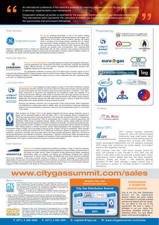 Alexander’s Gas & Oil Connections at www.gasandoil.com is a leading
portal site for high-quality news and information for the global gas, oil, power
and afﬁliated industry. AGOC publishes an extensive free newsletter and,
with various partners, journals such as Oil, Gas & Energy Law Intelligence,
Global Pipeline Monthly, Contracts & Tenders and the A&A West Africa Energy
Security Brieﬁng.
T: (971) 4 360 2865 F: (971) 4 360 4481 E: register@iqpc.ae W: www.citygassummit.com/sales
An international conference of this stature is essential for ensuring progress towards city gas network success
in planning, implementation and maintenance - Lootah BC Gas
Cooperation between all parties is essential for the successful implementation of gas networks everywhere.
This international event represents ‘the’ one place to ensure you are meeting expectations and seizing
the opportunities that will present themselves - Adnoc Distribution
About IQPC
IQPC provides business executives
around the world with tailored practical
conferences, large scale events, topical
seminars and in-house training programs,
keeping them up-to-date with industry
trends, technological developments and the regulatory landscape.
IQPC’s large scale conferences are market leading “must attend”
events for their respective industries.
IQPC produces more than 1,500 events annually around the
world, and continues to grow. Founded in 1973, IQPC now has
ofﬁces in major cities across six continents including: Berlin, Dubai,
Johannesburg, London, Madrid, New York, Sao Paulo, Singapore,
Stockholm, Sydney, and Toronto — with additional openings
scheduled for 2007. IQPC leverages a global research base of
best practices to produce an unrivalled portfolio of conferences.
www.iqpc.ae
Media Partners:
www.citygassummit.com/sales
Exhibition Floor Plan:
Reserve your place now!
City Gas Distribution Summit
IQPC
REFRESHMENT POINT1 3
2 4
SPONSORSHIP
& EXHIBITION
OPPORTUNITIES
Only at the City Gas Distribution
Summit will the highest-level
decision makers and policy makers
be in attendance to evaluate potential
partners and network with key people.
Can you afford to miss out on this
opportunity? We have a variety of
packages to suit your needs from
sponsoring breakfast briefings to
networking drinks. For more details,
please email sponsorship@iqpc.ae
GIS Development strives to promote the usage of geospatial technologies in various
areas of development. Through its activities, it assists community and government in
developing their capabilities and policies and facilitates knowledge transfer to grassroots
and strengthens the productivity and management capabilities.It encourages the
exchange of scientiﬁc know-how through its four key platforms.
1. Magazine - It brings out an internationally acclaimed monthly publication GIS
Development: The Global Geospatial Magazine, which is in its 11th year of global
circulation.
2. Portal - It holds the world’s largest geospatial technical resource portal www.GISdevelopment.net.
3. Conferences and Exhibitions - It organizes the annual regional conferences and exhibitions of Map
India (www.mapindia.org), Map Asia (www.mapasia.org), Map Middle East (www.mapmiddleeast.org)
and Map Africa (http://mapafrica.gisdevelopment.net). In January 2007, it also launched a biennial
Global conference Map World Forum (www.mapworldforum.org).
4. Training Programmes – Through its institute and other training programmes, GIS Development strives
to disseminate knowledge and information on the science to professionals as well as students of the
ﬁeld.
Lunch Sponsors:
Arab Company for Energy “TAQA” is the leading integrated full service energy distribution group in
Egypt, with an authorized capital of US$ 180 million, with a 1,340 employees. Since its establishment,
TAQA has acquired several companies operating in the natural gas and electricity sectors: Engineering,
Gas Distribution, Gas Construction, CNG as transportation fuel, in addition to electricity generation and
distribution. TAQA Group of companies ﬁnance, design, construct, operate, supply, install and maintain
Natural Gas transmission pipelines & distribution networks, for domestic, commercial and industrial uses,
power generation plants. In addition to market natural gas as transportation fuel for vehicles, by installing
NGV fuelling stations & vehicles conversion centers. TAQA participated in the deregulation of the Gas
Downstream industry in Egypt, and is the largest private gas group in Egypt. Through its subsidiaries, TAQA manages
to provide a variety of natural gas activities that serve natural gas transmission pipelines & distribution networks for
residential, commercial, industrial users and power plants from every possible perspective. TAQA has 4 licenses for
natural gas distribution in four different concessions, representing 11 Egyptian Governorates. TAQA concessions were
established with the objective of acting as a developer and operator of natural gas distribution networks, with duration
range between 20-25 years, of which around 5 to 8 years of operation have passed.
Event Sponsor:
Advantica is a leading engineering consultancy providing a range of technical expertise,
engineering services and software solutions designed to enhance safety and performance in
the energy and water sectors. Areas of expertise include: planning and design; operational
performance; safety and integrity; and testing and certiﬁcation. Deployed from regional
headquarters in Europe, North America, the Middle East and China, Advantica employees
serve client operations in over sixty countries. Success is based on an intimate knowledge of evolving market
requirements, the provision of international best practice and the delivery of solutions which consistently add value for
clients. Advantica have provided City Gas expertise to clients spanning some 30 years, and more recently have been
engaged as PMC Consultants in Abu Dhabi, as Partners with Hyder Consulting.
Adnoc Distribution is an integrated energy company. Founded in 1973, Adnoc Distribution markets
and distributes petroleum products and services within the United Arab Emirates and internationally.
As one of the largest and most innovative government-owned petroleum companies in the region,
Adnoc Distribution is renowned and respected for the exceptional quality and reliability of its
products and services. Offering a wide variety of petroleum and natural gas products and services,
Adnoc Distribution is committed to providing customers and partners with reliable energy solutions.
Additionally, the Company services the UAE retail market through a network of state-of-art service
ﬁlling stations with various facilities including convenience stores.
Recently and following a directive from the government of Abu Dhabi Emirate, Adnoc Distribution
has embarked on a large scale project to design, build, own and operate a natural gas distribution
network to serve the residential, commercial, industrial and the transportation sector in the Emirate
of Abu Dhabi.
Emerson Process Management has global expertise in Natural Gas regulation techniques,
covering applications from Transmission City Gates, to Distribution, Industrial and residential
supply, offering through our local partners complete and personalized solutions with
integrated regulating and metering skids.
Our geographical networks is covering most of the Natural Gas consumer regions on the 5
continents with leading positions in large customers such as Gaz de France, Italgas, Phenix in North Ireland, Comgas
in Brazil and Maxigas in Mexico. In the Middle East region, we work in close cooperation with ACG, assembling skids
in line with our engineering expertise.
Associate Sponsor:
Presented by:
Exhibitor:
Provisionally
Reserved
Provisionally
Reserved
Silver Sponsor:
GE Energy (www.ge.com/energy) is one of the world’s leading
suppliers of power generation and energy delivery technologies, with
2006 revenue of $19 billion. Based in Atlanta, Georgia, GE Energy
works in all areas of the energy industry including coal, oil, natural
gas and nuclear energy; renewable resources such as water, wind,
solar and biogas; and other alternative fuels. Numerous GE Energy
products are certiﬁed under ecomagination, GE’s corporate-wide
initiative to aggressively bring to market new technologies that will help customers meet pressing environmental
challenges. GE Energy’s geospatial software products and services deliver innovative network software solutions to
the people who design, build and operate utility and telecommunications networks.
 