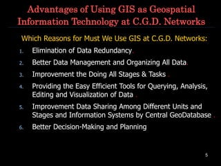 5
Advantages of Using GIS as Geospatial
Information Technology at C.G.D. Networks
Which Reasons for Must We Use GIS at C.G.D. Networks:
1. Elimination of Data Redundancy.
2. Better Data Management and Organizing All Data.
3. Improvement the Doing All Stages & Tasks .
4. Providing the Easy Efficient Tools for Querying, Analysis,
Editing and Visualization of Data .
5. Improvement Data Sharing Among Different Units and
Stages and Information Systems by Central GeoDatabase .
6. Better Decision-Making and Planning
 