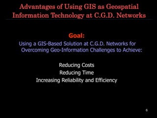 6
Advantages of Using GIS as Geospatial
Information Technology at C.G.D. Networks
Goal:
Using a GIS-Based Solution at C.G.D. Networks for
Overcoming Geo-Information Challenges to Achieve:
Reducing Costs
Reducing Time
Increasing Reliability and Efficiency
 