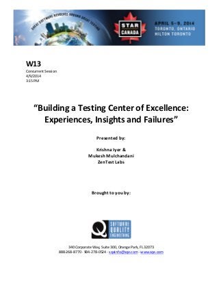  
 
 Session 
 
Presented by: 
Krishna Iyer & 
Mu ni  
 
 
Brought to you by: 
 
 
340 Corporate Way, Suite   Orange Park, FL 32073 
888‐2
W13 
Concurrent
4/9/2014   
3:15 PM 
 
 
 
 
“Building a Testing Center of Excellence: 
Experiences, Insights and Failures” 
 
 
 
kesh Mulchanda
ZenTest Labs 
 
 
 
 
 
 
300,
68‐8770 ∙ 904‐278‐0524 ∙ sqeinfo@sqe.com ∙ www.sqe.com 
 