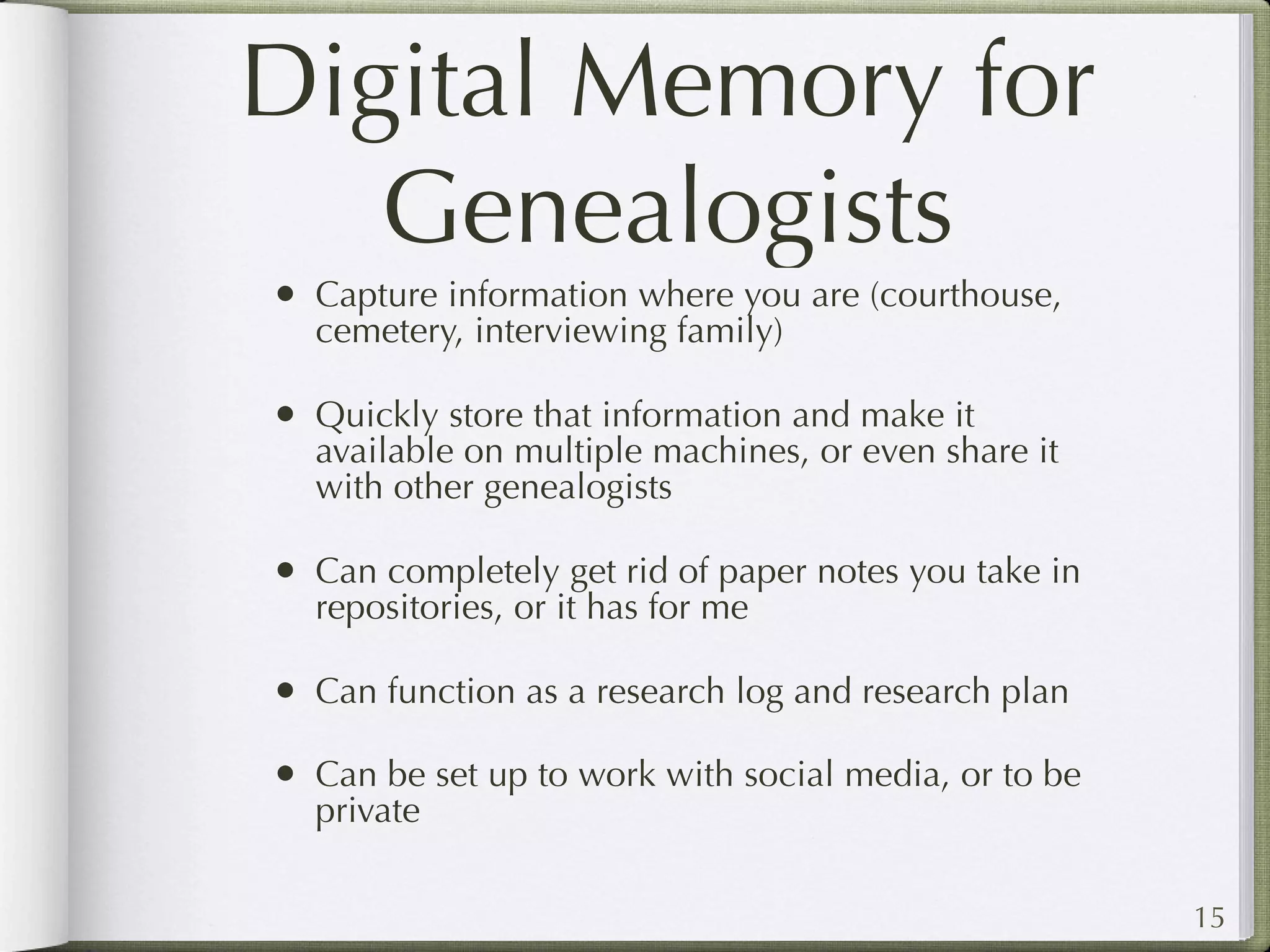 Digital Memory for
   Genealogists
• Capture information where you are (courthouse,
  cemetery, interviewing family)

• Quickly store that information and make it
  available on multiple machines, or even share it
  with other genealogists

• Can completely get rid of paper notes you take in
  repositories, or it has for me

• Can function as a research log and research plan
• Can be set up to work with social media, or to be
  private

                                                      15
 