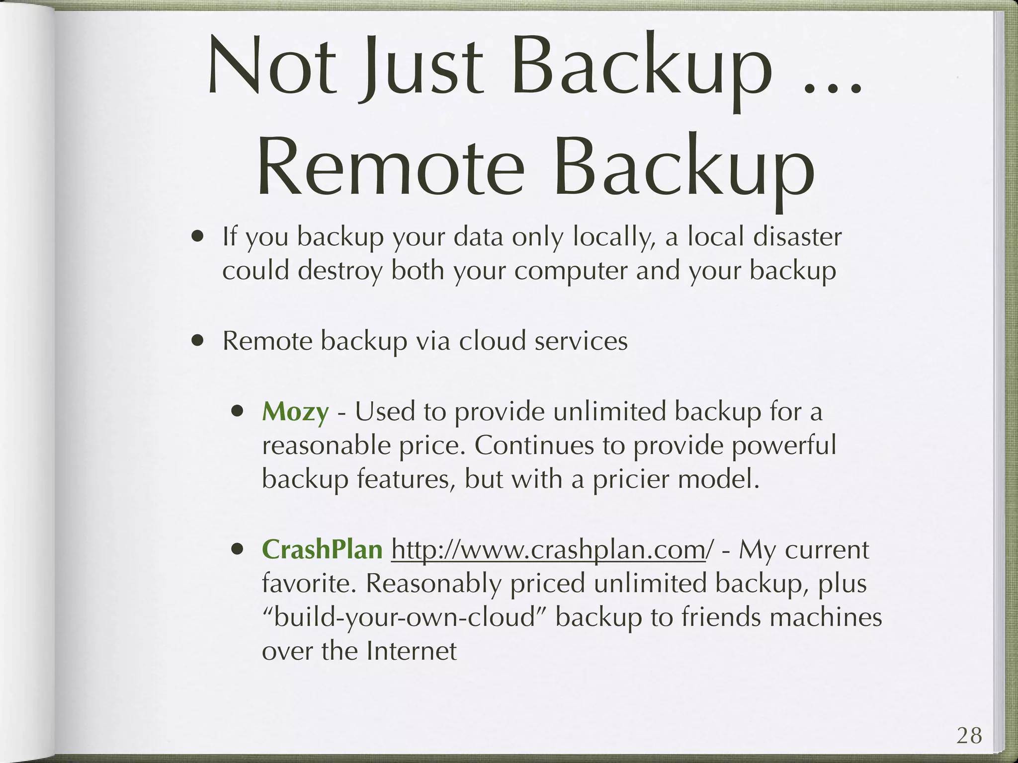 Not Just Backup ...
 Remote Backup
•   If you backup your data only locally, a local disaster
    could destroy both your computer and your backup

•   Remote backup via cloud services

    •   Mozy - Used to provide unlimited backup for a
        reasonable price. Continues to provide powerful
        backup features, but with a pricier model.

    •   CrashPlan http://www.crashplan.com/ - My current
        favorite. Reasonably priced unlimited backup, plus
        “build-your-own-cloud” backup to friends machines
        over the Internet


                                                             28
 