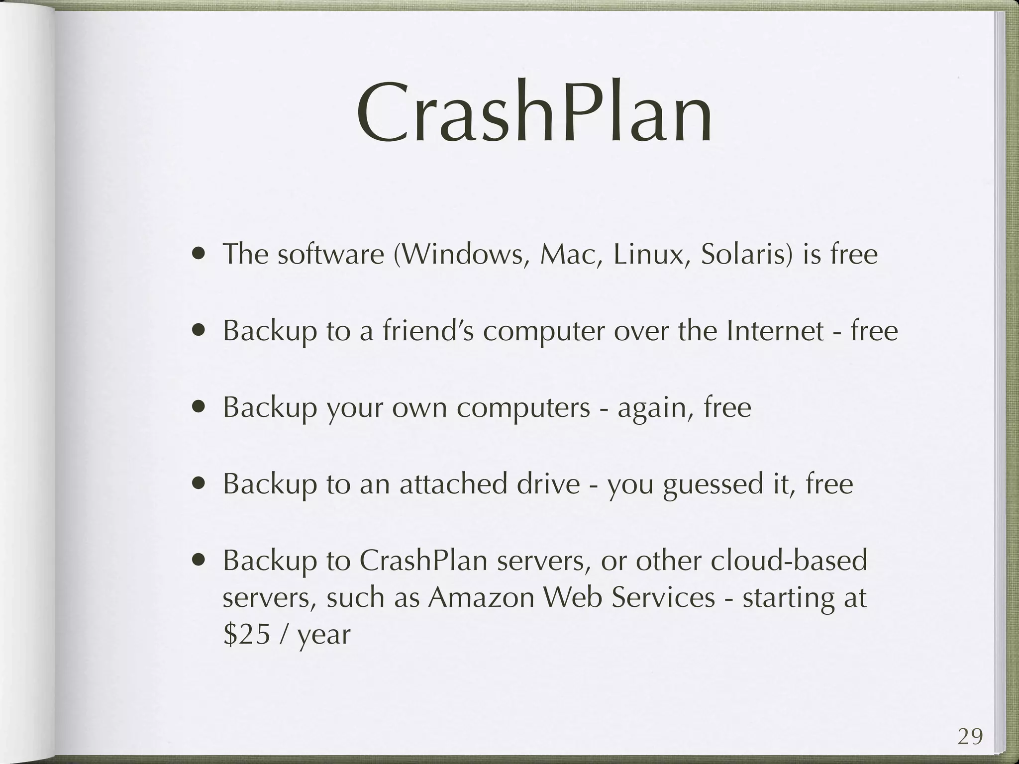 CrashPlan
• The software (Windows, Mac, Linux, Solaris) is free

• Backup to a friend’s computer over the Internet - free

• Backup your own computers - again, free

• Backup to an attached drive - you guessed it, free

• Backup to CrashPlan servers, or other cloud-based
  servers, such as Amazon Web Services - starting at
  $25 / year


                                                           29
 
