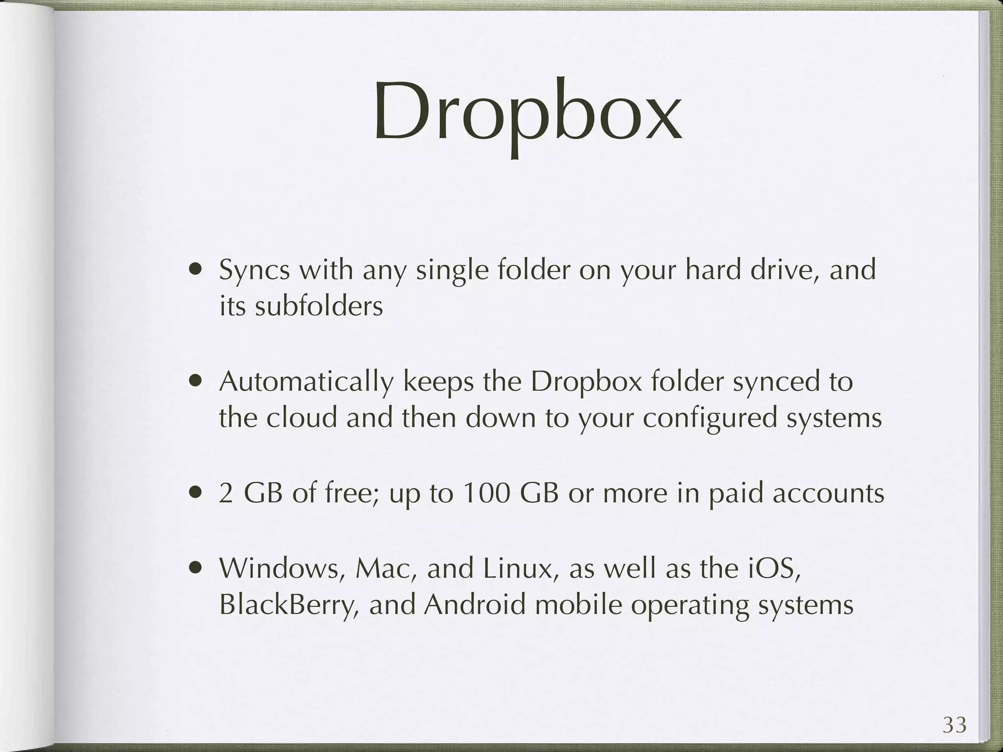 Dropbox
• Syncs with any single folder on your hard drive, and
  its subfolders

• Automatically keeps the Dropbox folder synced to
  the cloud and then down to your conﬁgured systems

• 2 GB of free; up to 100 GB or more in paid accounts

• Windows, Mac, and Linux, as well as the iOS,
  BlackBerry, and Android mobile operating systems



                                                         33
 