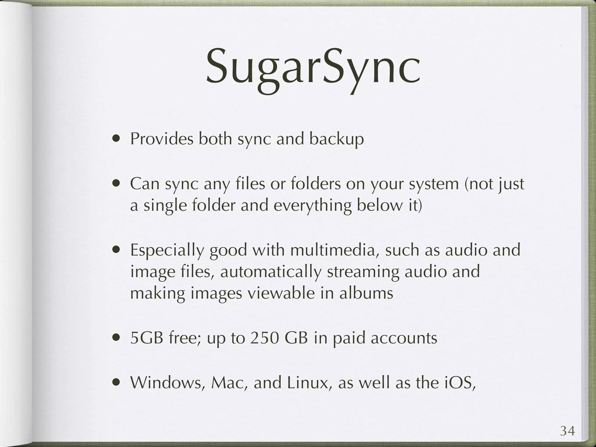 SugarSync
• Provides both sync and backup

• Can sync any ﬁles or folders on your system (not just
  a single folder and everything below it)

• Especially good with multimedia, such as audio and
  image ﬁles, automatically streaming audio and
  making images viewable in albums

• 5GB free; up to 250 GB in paid accounts

• Windows, Mac, and Linux, as well as the iOS,

                                                          34
 