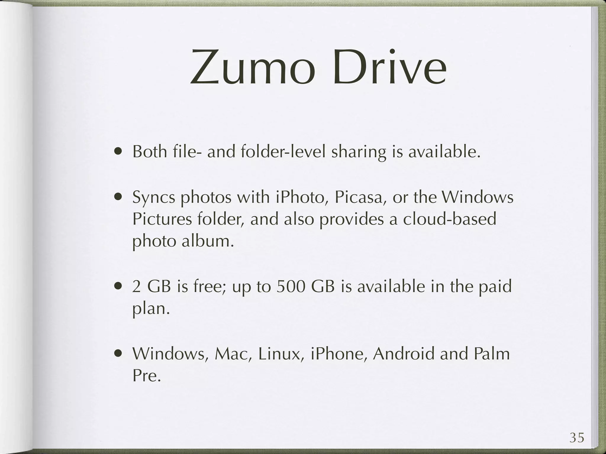 Zumo Drive
• Both ﬁle- and folder-level sharing is available.

• Syncs photos with iPhoto, Picasa, or the Windows
  Pictures folder, and also provides a cloud-based
  photo album.

• 2 GB is free; up to 500 GB is available in the paid
  plan.

• Windows, Mac, Linux, iPhone, Android and Palm
  Pre.


                                                        35
 