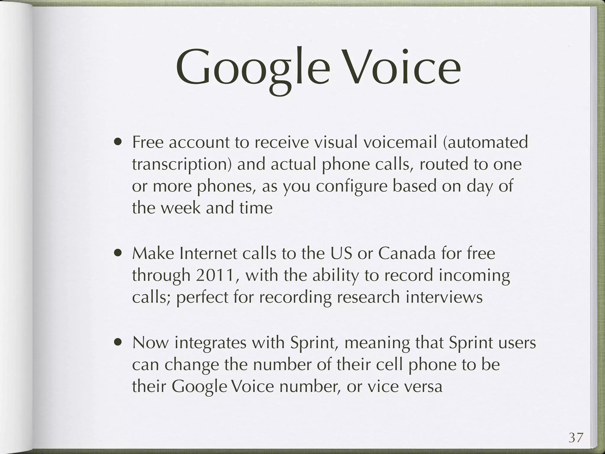 Google Voice
• Free account to receive visual voicemail (automated
  transcription) and actual phone calls, routed to one
  or more phones, as you conﬁgure based on day of
  the week and time

• Make Internet calls to the US or Canada for free
  through 2011, with the ability to record incoming
  calls; perfect for recording research interviews

• Now integrates with Sprint, meaning that Sprint users
  can change the number of their cell phone to be
  their Google Voice number, or vice versa

                                                          37
 