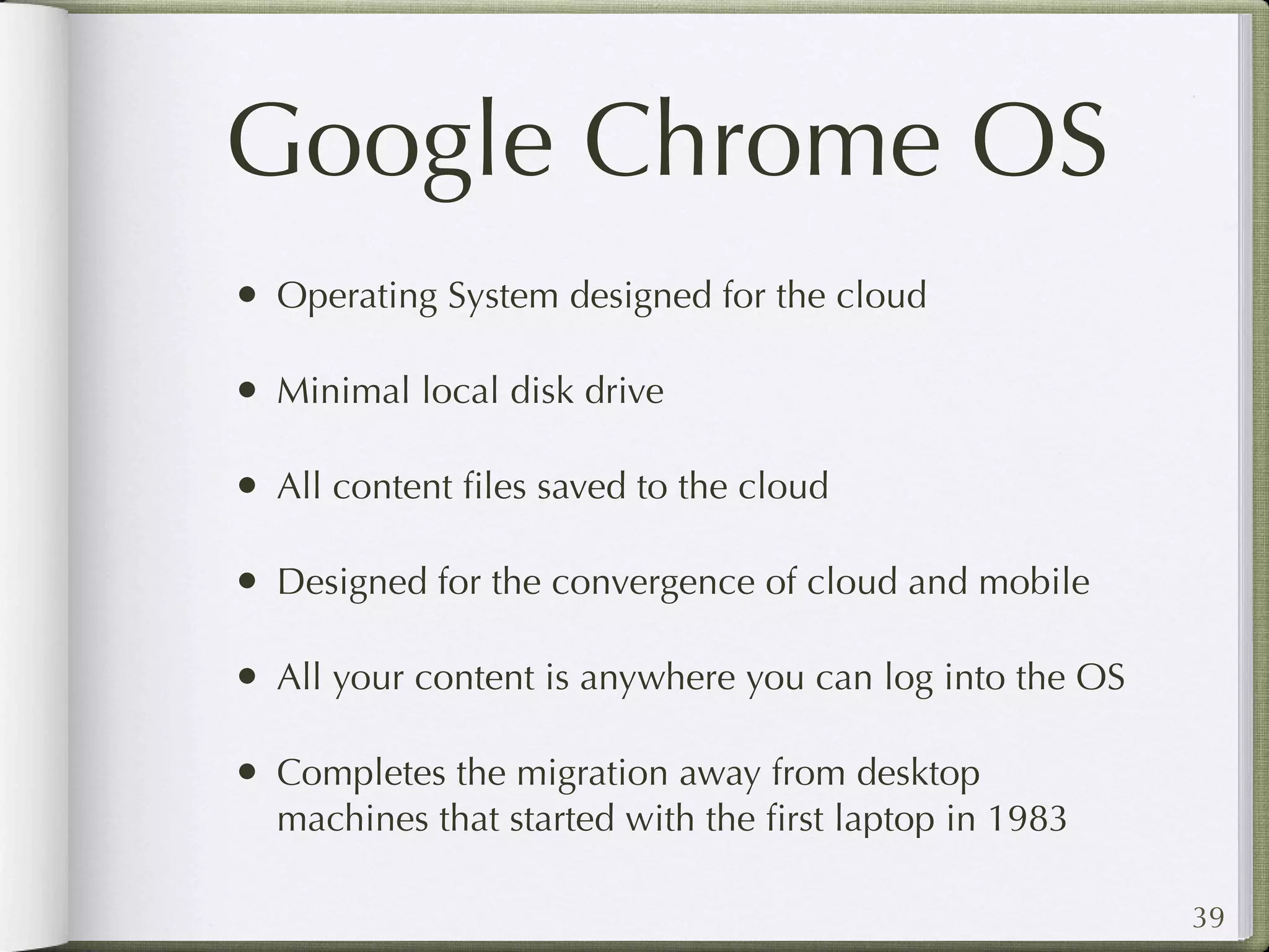 Google Chrome OS
• Operating System designed for the cloud

• Minimal local disk drive

• All content ﬁles saved to the cloud

• Designed for the convergence of cloud and mobile

• All your content is anywhere you can log into the OS

• Completes the migration away from desktop
  machines that started with the ﬁrst laptop in 1983

                                                         39
 