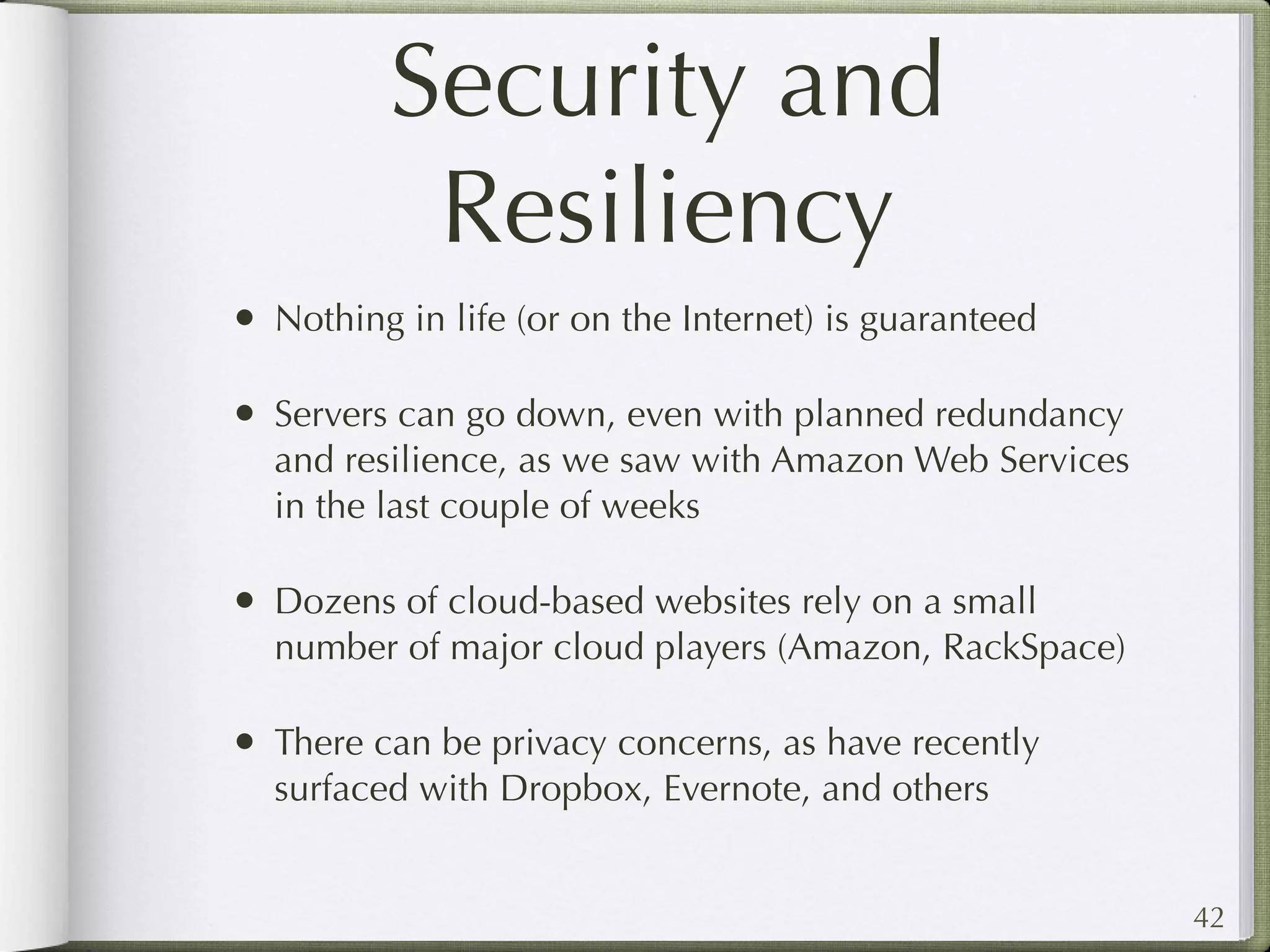 Security and
           Resiliency
• Nothing in life (or on the Internet) is guaranteed

• Servers can go down, even with planned redundancy
  and resilience, as we saw with Amazon Web Services
  in the last couple of weeks

• Dozens of cloud-based websites rely on a small
  number of major cloud players (Amazon, RackSpace)

• There can be privacy concerns, as have recently
  surfaced with Dropbox, Evernote, and others


                                                       42
 