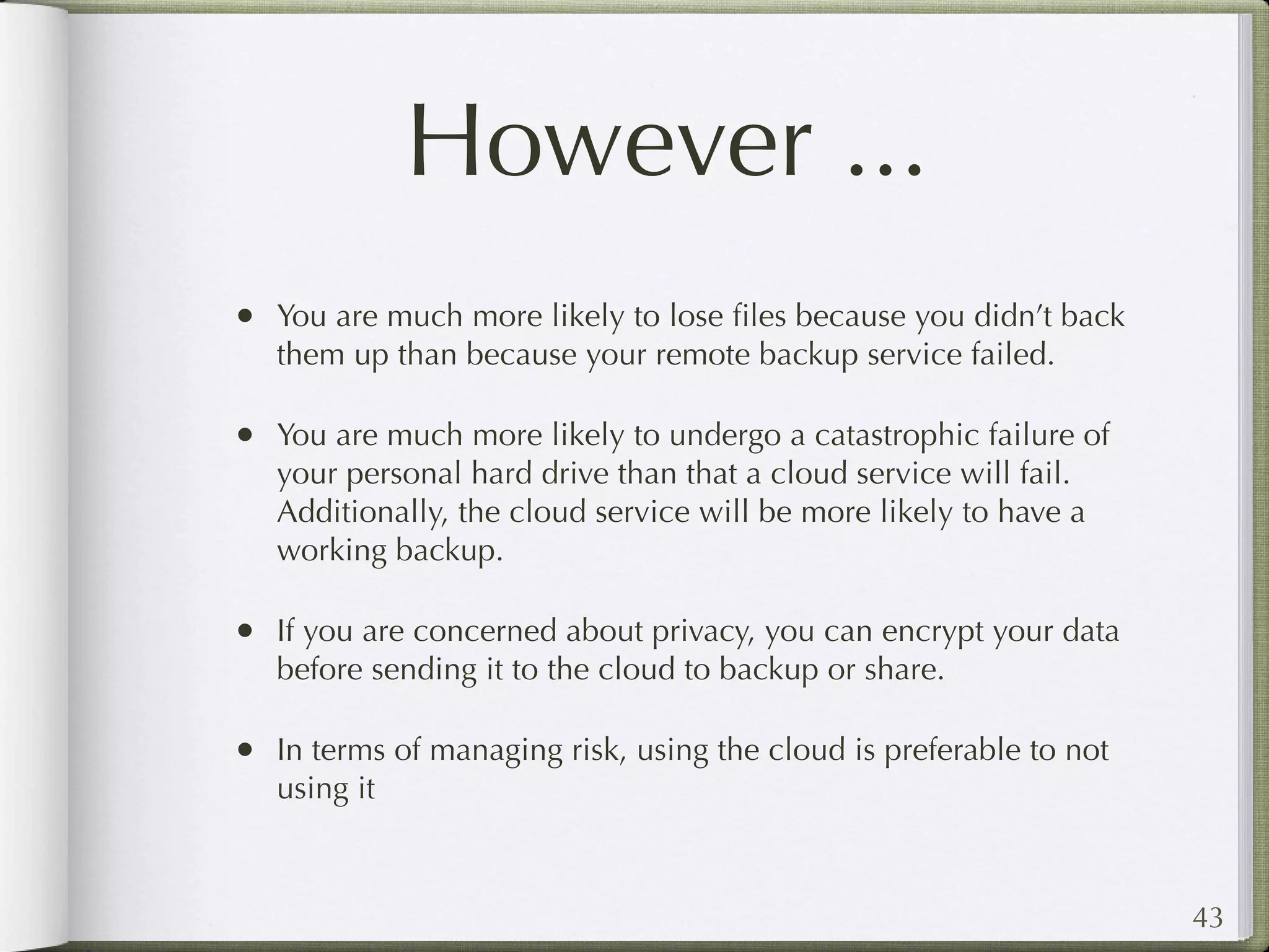 However ...
• You are much more likely to lose ﬁles because you didn’t back
   them up than because your remote backup service failed.

• You are much more likely to undergo a catastrophic failure of
   your personal hard drive than that a cloud service will fail.
   Additionally, the cloud service will be more likely to have a
   working backup.

• If you are concerned about privacy, you can encrypt your data
   before sending it to the cloud to backup or share.

• In terms of managing risk, using the cloud is preferable to not
   using it



                                                                    43
 