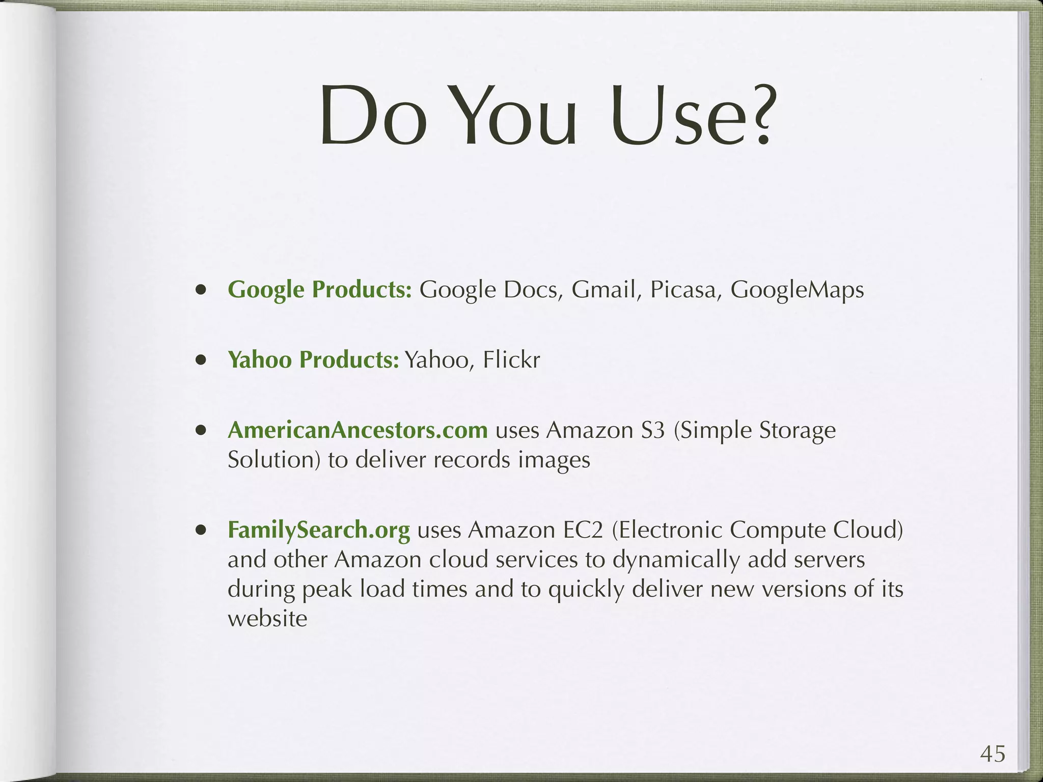 Do You Use?
• Google Products: Google Docs, Gmail, Picasa, GoogleMaps

• Yahoo Products: Yahoo, Flickr

• AmericanAncestors.com uses Amazon S3 (Simple Storage
   Solution) to deliver records images

• FamilySearch.org uses Amazon EC2 (Electronic Compute Cloud)
   and other Amazon cloud services to dynamically add servers
   during peak load times and to quickly deliver new versions of its
   website




                                                                       45
 