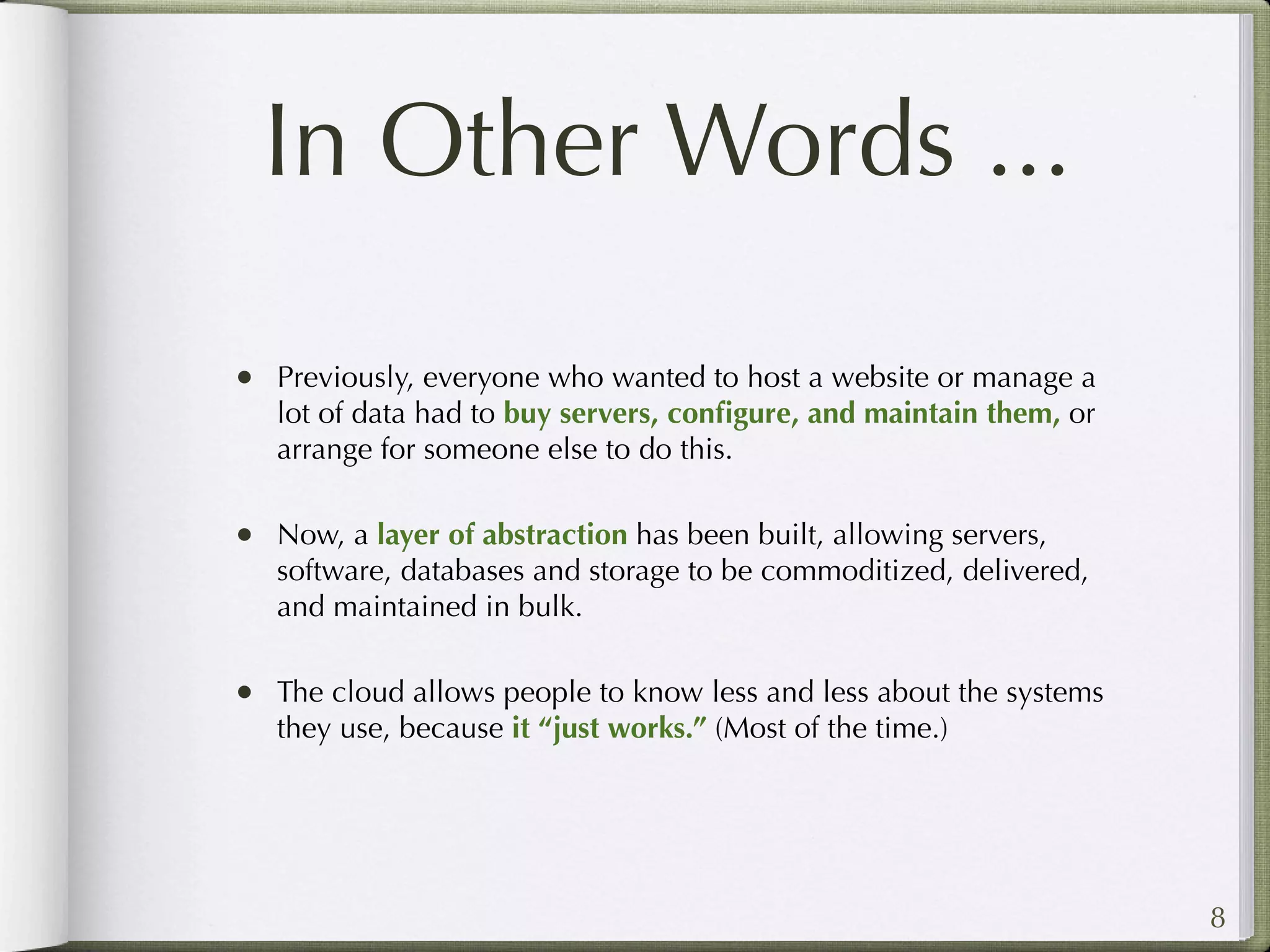 In Other Words ...

• Previously, everyone who wanted to host a website or manage a
   lot of data had to buy servers, conﬁgure, and maintain them, or
   arrange for someone else to do this.

• Now, a layer of abstraction has been built, allowing servers,
   software, databases and storage to be commoditized, delivered,
   and maintained in bulk.

• The cloud allows people to know less and less about the systems
   they use, because it “just works.” (Most of the time.)




                                                                     8
 