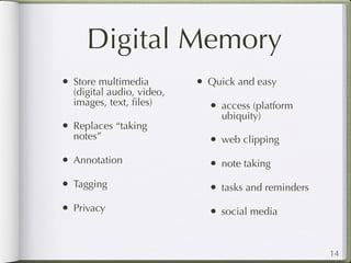 Digital Memory
• Store multimedia         • Quick and easy
  (digital audio, video,
  images, text, ﬁles)        • access (platform
                                ubiquity)
• Replaces “taking
  notes”                     • web clipping
• Annotation                 • note taking
• Tagging                    • tasks and reminders
• Privacy                    • social media


                                                     14
 