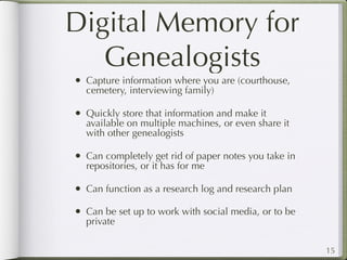 Digital Memory for
   Genealogists
• Capture information where you are (courthouse,
  cemetery, interviewing family)

• Quickly store that information and make it
  available on multiple machines, or even share it
  with other genealogists

• Can completely get rid of paper notes you take in
  repositories, or it has for me

• Can function as a research log and research plan
• Can be set up to work with social media, or to be
  private

                                                      15
 