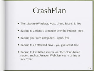 CrashPlan
• The software (Windows, Mac, Linux, Solaris) is free

• Backup to a friend’s computer over the Internet - free

• Backup your own computers - again, free

• Backup to an attached drive - you guessed it, free

• Backup to CrashPlan servers, or other cloud-based
  servers, such as Amazon Web Services - starting at
  $25 / year


                                                           29
 