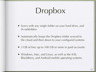 Dropbox
• Syncs with any single folder on your hard drive, and
  its subfolders

• Automatically keeps the Dropbox folder synced to
  the cloud and then down to your conﬁgured systems

• 2 GB of free; up to 100 GB or more in paid accounts

• Windows, Mac, and Linux, as well as the iOS,
  BlackBerry, and Android mobile operating systems



                                                         33
 