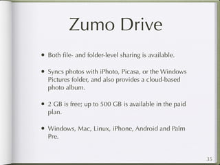 Zumo Drive
• Both ﬁle- and folder-level sharing is available.

• Syncs photos with iPhoto, Picasa, or the Windows
  Pictures folder, and also provides a cloud-based
  photo album.

• 2 GB is free; up to 500 GB is available in the paid
  plan.

• Windows, Mac, Linux, iPhone, Android and Palm
  Pre.


                                                        35
 