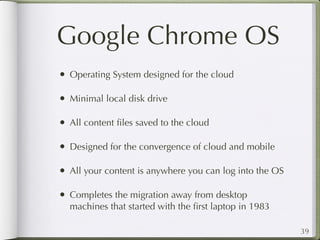 Google Chrome OS
• Operating System designed for the cloud

• Minimal local disk drive

• All content ﬁles saved to the cloud

• Designed for the convergence of cloud and mobile

• All your content is anywhere you can log into the OS

• Completes the migration away from desktop
  machines that started with the ﬁrst laptop in 1983

                                                         39
 
