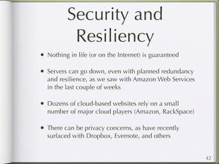 Security and
           Resiliency
• Nothing in life (or on the Internet) is guaranteed

• Servers can go down, even with planned redundancy
  and resilience, as we saw with Amazon Web Services
  in the last couple of weeks

• Dozens of cloud-based websites rely on a small
  number of major cloud players (Amazon, RackSpace)

• There can be privacy concerns, as have recently
  surfaced with Dropbox, Evernote, and others


                                                       42
 