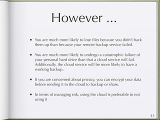 However ...
• You are much more likely to lose ﬁles because you didn’t back
   them up than because your remote backup service failed.

• You are much more likely to undergo a catastrophic failure of
   your personal hard drive than that a cloud service will fail.
   Additionally, the cloud service will be more likely to have a
   working backup.

• If you are concerned about privacy, you can encrypt your data
   before sending it to the cloud to backup or share.

• In terms of managing risk, using the cloud is preferable to not
   using it



                                                                    43
 
