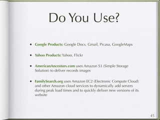 Do You Use?
• Google Products: Google Docs, Gmail, Picasa, GoogleMaps

• Yahoo Products: Yahoo, Flickr

• AmericanAncestors.com uses Amazon S3 (Simple Storage
   Solution) to deliver records images

• FamilySearch.org uses Amazon EC2 (Electronic Compute Cloud)
   and other Amazon cloud services to dynamically add servers
   during peak load times and to quickly deliver new versions of its
   website




                                                                       45
 