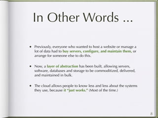 In Other Words ...

• Previously, everyone who wanted to host a website or manage a
   lot of data had to buy servers, conﬁgure, and maintain them, or
   arrange for someone else to do this.

• Now, a layer of abstraction has been built, allowing servers,
   software, databases and storage to be commoditized, delivered,
   and maintained in bulk.

• The cloud allows people to know less and less about the systems
   they use, because it “just works.” (Most of the time.)




                                                                     8
 