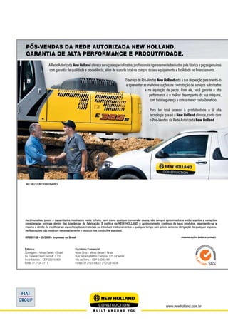 www.newholland.com.br
Fábrica:
Contagem – Minas Gerais – Brasil
Av. General David Sarnoff, 2.237
Inconfidentes – CEP 32210-900
Fone: 31 2104-3111
As dimensões, pesos e capacidades mostrados neste folheto, bem como qualquer conversão usada, são sempre aproximados e estão sujeitos a variações
consideradas normais dentro das tolerâncias de fabricação. É política da NEW HOLLAND o aprimoramento contínuo de seus produtos, reservando-se a
mesma o direito de modificar as especificações e materiais ou introduzir melhoramentos a qualquer tempo sem prévio aviso ou obrigação de qualquer espécie.
As ilustrações não mostram necessariamente o produto nas condições standard.
BRBE0158 - 05/2009 - Impresso no Brasil
Pós-Vendas da Rede Autorizada New Holland.
Garantia de alta performance e produtividade.
NO SEU CONCESSIONÁRIO:
Escritório Comercial:
Nova Lima – Minas Gerais – Brasil
Rua Senador Milton Campos, 175 / 4°andar
Vila da Serra – CEP 34000-000
Fones: 31 2123-4902 / 31 2123-4904
A RedeAutorizada New Holland oferece serviços especializados,profissionais rigorosamente treinados pela fábrica e peças genuínas
com garantia de qualidade e procedência, além de suporte total na compra do seu equipamento e facilidade no financiamento.
O serviço de Pós-Vendas New Holland está à sua disposição para orientá-lo
e apresentar as melhores opções na contratação de serviços autorizados
e na aquisição de peças. Com ele, você garante a alta
performance e o melhor desempenho da sua máquina,
com toda segurança e com o menor custo-benefício.
Para ter total acesso à produtividade e à alta
tecnologia que só a New Holland oferece, conte com
o Pós-Vendas da Rede Autorizada New Holland.
 