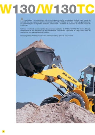 W130/W130TC
ANew Holland é reconhecida em todo o mundo pelas inovações tecnológicas, eficiência e alto padrão de
qualidade dos seus equipamentos. Nos cinco continentes, a New Holland demonstra a sua força global ao trazer
soluções locais para os segmentos onde atua, consolidando a excelência da sua marca no mercado mundial da
construção.
Potência, versatilidade e ciclos rápidos são as marcas registradas da W130 e W130TC “Toll Carrier”. São pás
carregadeiras de alta performance e alta produtividade, com elevada capacidade de carga, baixo índice de
manutenção, fácil operação e grande conforto.
Pás carregadeiras W130 e W130TC. Uma referência da força global da New Holland.
2
 