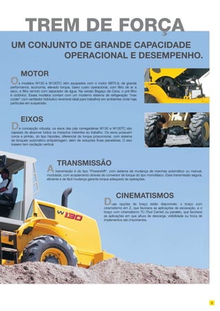 TRANSMISSÃO
Atransmissão é do tipo “Powershift”, com sistema de mudança de marchas automático ou manual,
modulada, com acoplamento através de conversor de torque do tipo monofásico. Essa transmissão segura,
eficiente e de fácil mudança garante torque adequado às operações.
Cinematismos
Duas opções de braço estão disponíveis: o braço com
cinematismo em Z, que favorece as aplicações de escavação, e o
braço com cinematismo TC (Tool Carrier) ou paralelo, que favorece
as aplicações em que altura de descarga, visibilidade ou troca de
implementos são importantes.
Um conjunto de grande capacidade
operacional e desempenho.
3
MOTOR
Os modelos W130 e W130TC vêm equipados com o motor 6BT5.9, de grande
performance, economia, elevado torque, baixo custo operacional, com filtro de ar a
seco, e filtro remoto com separador de água. Na versão Bagaço de Cana, o pré-filtro
é ciclônico. Esses modelos contam com um moderno sistema de refrigeração “max
cooler” com ventilador hidráulico reversível ideal para trabalhos em ambientes onde haja
partículas em suspensão.
EIXOS
De concepção robusta, os eixos das pás carregadeiras W130 e W130TC são
capazes de absorver todos os impactos inerentes ao trabalho. Os eixos possuem
coroa e pinhão, do tipo hipoides, diferencial de torque proporcional, com sistema
de bloqueio automático antipatinagem, além de reduções finais planetárias. O eixo
traseiro tem oscilação vertical.
TREM DE FORÇA
 