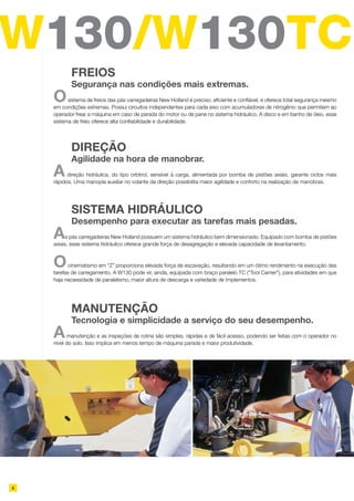 W130/W130TC
4
Osistema de freios das pás carregadeiras New Holland é preciso, eficiente e confiável, e oferece total segurança mesmo
em condições extremas. Possui circuitos independentes para cada eixo com acumuladores de nitrogênio que permitem ao
operador frear a máquina em caso de parada do motor ou de pane no sistema hidráulico. A disco e em banho de óleo, esse
sistema de freio oferece alta confiabilidade e durabilidade.
	 FREIOS
	 Segurança nas condições mais extremas.
Adireção hidráulica, do tipo orbitrol, sensível à carga, alimentada por bomba de pistões axiais, garante ciclos mais
rápidos. Uma manopla auxiliar no volante da direção possibilita maior agilidade e conforto na realização de manobras.
	 Direção
	 Agilidade na hora de manobrar.
As pás carregadeiras New Holland possuem um sistema hidráulico bem dimensionado. Equipado com bomba de pistões
axiais, esse sistema hidráulico oferece grande força de desagregação e elevada capacidade de levantamento.
Ocinematismo em “Z” proporciona elevada força de escavação, resultando em um ótimo rendimento na execução das
tarefas de carregamento. A W130 pode vir, ainda, equipada com braço paralelo TC (“Tool Carrier”), para atividades em que
haja necessidade de paralelismo, maior altura de descarga e variedade de implementos.
	 Sistema hidráulico
	 Desempenho para executar as tarefas mais pesadas.
Amanutenção e as inspeções de rotina são simples, rápidas e de fácil acesso, podendo ser feitas com o operador no
nível do solo. Isso implica em menos tempo de máquina parada e maior produtividade.
	 Manutenção
	 Tecnologia e simplicidade a serviço do seu desempenho.
 
