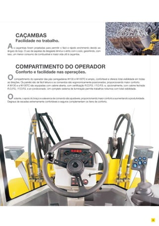 5
As caçambas foram projetadas para permitir o fácil e rápido enchimento devido ao
ângulo do bojo. O uso de sapatas de desgaste diminui o atrito com o solo, garantindo, com
isso, um menor consumo de combustível e maior vida útil à caçamba.
	 CAÇAMBAS
	 Facilidade no trabalho.
Ocompartimento do operador das pás carregadeiras W130 e W130TC é amplo, confortável e oferece total visibilidade em todas
as direções. Os painéis são de fácil leitura e os comandos são ergonomicamente posicionados, proporcionando maior conforto.
A W130 e a W130TC são equipadas com cabine aberta, com certificação R.O.P.S. / F.O.P.S. e, opcionalmente, com cabine fechada
R.O.P.S. / F.O.P.S. e ar-condicionado. Um completo sistema de iluminação permite trabalhos noturnos com total visibilidade.
Ovolante, o apoio do braço e a alavanca de comando são ajustáveis, proporcionando maior conforto e aumentando a produtividade.
Degraus de escadas extremamente confortáveis e seguros complementam os itens de conforto.
	 COMPARTIMENTO DO OPERADOR
	 Conforto e facilidade nas operações.
 