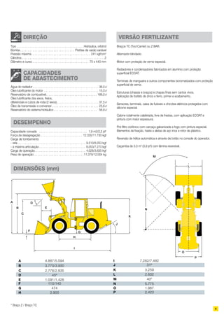 9
A 4.867/5.094
B 3.770/3.930
C 2.778/2.935
D 45º
E 1.091/1.428
F 110/140
G 474
H 2.900
I 7.282/7.482
J 31º
K 3.259
L 2.602
M 40º
N 5.775
O 1.967
P 2.423
A
B
C
D
E
F G
H
I
J
K
L
M
N
O
P
* Braço Z / Braço TC
DIMENSÕES (mm)
Água do radiador. . . . . . . . . . . . . . . . . . . . . . . . . . . . . . . . . . . . . . . . . . 36,0 l	
Óleo lubrificante do motor . . . . . . . . . . . . . . . . . . . . . . . . . . . . . . . . . . . 15,0 l	
Reservatório de combustível. . . . . . . . . . . . . . . . . . . . . . . . . . . . . . . . . 189,0 l	
Óleo lubrificante dos eixos, freios,
diferenciais e cubos de roda (2 eixos). . . . . . . . . . . . . . . . . . . . . . . . . . . 37,5 l	
Óleo da transmissão e conversor. . . . . . . . . . . . . . . . . . . . . . . . . . . . . . 25,6 l	
Reservatório do sistema hidráulico. . . . . . . . . . . . . . . . . . . . . . . . . . .  56,8 l
CAPACIDADES
DE ABASTECIMENTO
Tipo. . . . . . . . . . . . . . . . . . . . . . . . . . . . . . . . . . . . . . . . . . Hidráulica, orbitrol	
Bomba. . . . . . . . . . . . . . . . . . . . . . . . . . . . . . . . . . . Pistões de vazão variável
Pressão máxima. . . . . . . . . . . . . . . . . . . . . . . . . . . . . . . . . . . . . . 241 kgf/cm2
	
Cilindros. . . . . . . . . . . . . . . . . . . . . . . . . . . . . . . . . . . . . . . . . . . . . . . . . . . . 2	
Diâmetro e curso. . . . . . . . . . . . . . . . . . . . . . . . . . . . . . . . . . . . 70 x 440 mm
DIREÇÃO
Braços TC (Tool Carrier) ou Z BAR.
Alternador blindado.
Motor com proteção de verniz especial.
Radiadores e condensadores fabricados em alumínio com proteção
superficial ECOAT.
Terminais de mangueira e outros componentes bicromatizados com proteção
superficial de verniz.
Estruturas (chassis e braços) e chapas finas sem cantos vivos.
Aplicação de fosfato de zinco e ferro, primer e acabamento.
Sensores, terminais, caixa de fusíveis e chicotes elétricos protegidos com
silicone especial.
Cabine totalmente calafetada, livre de frestas, com aplicação ECOAT e
pintura com maior espessura.
Pré-filtro ciclônico com carcaça galvanizada a fogo com pintura especial.
Elementos de fixação, haste e aletas de aço inox e rotor de plástico.
Reversão de hélice automática e através de botão no console do operador.
Caçamba de 3,0 m3
(3,9 jd3
) com lâmina reversível.
versão fertilizante
Capacidade coroada . . . . . . . . . . . . . . . . . . . . . . . . . . . . . . . 1,9 m3/2,5 jd3
	
Força de desagregação. . . . . . . . . . . . . . . . . . . . . . . . . . . 12.330/11.730 kgf	
Carga de tombamento
- reta . . . . . . . . . . . . . . . . . . . . . . . . . . . . . . . . . . . . . . . . . . . 9.513/8.053 kgf
- à máxima articulação. . . . . . . . . . . . . . . . . . . . . . . . . . . . . . 8.053/7.270 kgf	
Carga de operação. . . . . . . . . . . . . . . . . . . . . . . . . . . . . . . . . 4.026/3.635 kgf	
Peso de operação. . . . . . . . . . . . . . . . . . . . . . . . . . . . . . . 11.379/12.004 kg	
DESEMPENHO
 