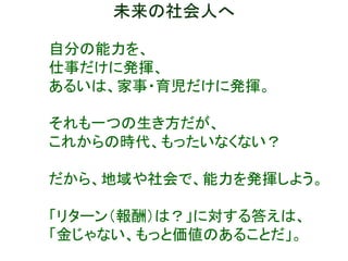 未来の社会人へ
自分の能力を、
仕事だけに発揮、
あるいは、家事・育児だけに発揮。
それも一つの生き方だが、
これからの時代、もったいなくない？
だから、地域や社会で、能力を発揮しよう。
「リターン（報酬）は？」に対する答えは、
「金じゃない、もっと価値のあることだ」。

 
