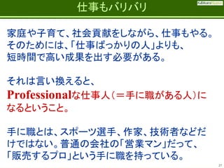 Fatherhood;
it’s the best job on the planet

仕事もバリバリ

家庭や子育て、社会貢献をしながら、仕事もやる。
そのためには、「仕事ばっかりの人」よりも、
短時間で高い成果を出す必要がある。
それは言い換えると、
Professionalな仕事人（＝手に職がある人）に
なるということ。

手に職とは、スポーツ選手、作家、技術者などだ
けではない。普通の会社の「営業マン」だって、
「販売するプロ」という手に職を持っている。
27

 