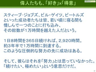 Fatherhood;
it’s the best job on the planet

偉人たちも、「好き」ｘ「得意」

スティーブ･ジョブズ、ビル・ゲイツ、ビートルズ
といった成功者たちは皆、若い頃に寝る間も
惜しんで一つのことに打ち込み、
その総数が１万時間を越えた人だという。
１日８時間を３６５日続ければ、２,９２０時間。
約３年半で１万時間に到達する。
このような圧倒的な努力の先に成功はある。
そして、彼らはそれを「努力」とは思っていなかった。
「続けたい、極めたい」という意思だけだ。
35

 